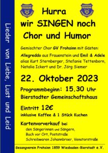 Hurra wir singen noch….
… der gemischte Chor des GV Frohsinn feiert das Singen und den Frohsinn und lädt sich dazu gerne Gäste ein. Am 22. Oktober um 15:30 Uhr im Bierstadter Gemeinschaftshaus Biegerstraße entführt sie der Chor mit seinen Gästen mit einem abwechslungsreichem musikalischen Programm in die süßesten Träume aber auch die Abgründe von Liebe Lust und Leid.